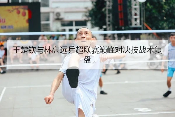 王楚钦与林高远乒超联赛巅峰对决技战术复盘（crownsports）